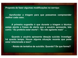 Proposta de fazer algumas modificações no serviço:
Aprofundar a triagem para que possamos compreender
melhor cada caso.
A primeira sugestão é que durante a triagem o técnico
esteja atento a frases de alerta que o usuário apresente, tais
como: “Eu preferia estar morto”; “Eu não agüento mais” ...
Quando o usuário apresenta ideação suicida: Investigar
há quanto tempo. Houve alguma situação recente que pode
estar relacionada a isso?
- Relato de tentativa de suicídio: Quando? De que forma?
 