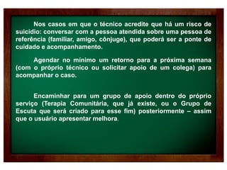 Nos casos em que o técnico acredite que há um risco de
suicídio: conversar com a pessoa atendida sobre uma pessoa de
referência (familiar, amigo, cônjuge), que poderá ser a ponte de
cuidado e acompanhamento.
Agendar no mínimo um retorno para a próxima semana
(com o próprio técnico ou solicitar apoio de um colega) para
acompanhar o caso.
Encaminhar para um grupo de apoio dentro do próprio
serviço (Terapia Comunitária, que já existe, ou o Grupo de
Escuta que será criado para esse fim) posteriormente – assim
que o usuário apresentar melhora.
 
