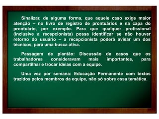 Sinalizar, de alguma forma, que aquele caso exige maior
atenção – no livro de registro de prontuários e na capa do
prontuário, por exemplo. Para que qualquer profissional
(inclusive a recepcionista) possa identificar se não houver
retorno do usuário – a recepcionista poderá avisar um dos
técnicos, para uma busca ativa.
Passagem de plantão: Discussão de casos que os
trabalhadores consideravam mais importantes, para
compartilhar e trocar ideias com a equipe.
Uma vez por semana: Educação Permanente com textos
trazidos pelos membros da equipe, não só sobre essa temática.
 