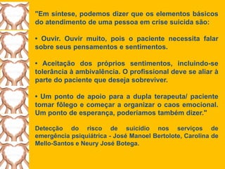 "Em síntese, podemos dizer que os elementos básicos
do atendimento de uma pessoa em crise suicida são:
• Ouvir. Ouvir muito, pois o paciente necessita falar
sobre seus pensamentos e sentimentos.
• Aceitação dos próprios sentimentos, incluindo-se
tolerância à ambivalência. O profissional deve se aliar à
parte do paciente que deseja sobreviver.
• Um ponto de apoio para a dupla terapeuta/ paciente
tomar fôlego e começar a organizar o caos emocional.
Um ponto de esperança, poderíamos também dizer."
Detecção do risco de suicídio nos serviços de
emergência psiquiátrica - José Manoel Bertolote, Carolina de
Mello-Santos e Neury José Botega.
 