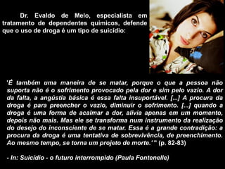 'É também uma maneira de se matar, porque o que a pessoa não
suporta não é o sofrimento provocado pela dor e sim pelo vazio. A dor
da falta, a angústia básica é essa falta insuportável. [...] A procura da
droga é para preencher o vazio, diminuir o sofrimento. [...] quando a
droga é uma forma de acalmar a dor, alivia apenas em um momento,
depois não mais. Mas ele se transforma num instrumento da realização
do desejo do inconsciente de se matar. Essa é a grande contradição: a
procura da droga é uma tentativa de sobrevivência, de preenchimento.
Ao mesmo tempo, se torna um projeto de morte.' " (p. 82-83)
- In: Suicídio - o futuro interrompido (Paula Fontenelle)
Dr. Evaldo de Melo, especialista em
tratamento de dependentes químicos, defende
que o uso de droga é um tipo de suicídio:
 
