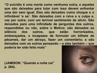 “O suicídio é uma morte como nenhuma outra, e aqueles
que são deixados para lutar com isso devem enfrentar
uma dor sem igual. Eles são deixados como choque e o
infindável „e se‟. São deixados com a raiva e a culpa e,
vez por outra, com um terrível sentimento de alívio. São
deixados para uma infinidade de perguntas dos outros,
respondidas ou não, sobre o Motivo; são deixados ao
silêncio dos outros, que estão horrorizados,
embaraçados, e incapazes de formular um bilhete de
pêsames, dar um abraço, fazer um comentário; e são
deixados com os outros pensando – e eles também – que
poderia ter sido feito mais”
(JAMISON: “Quando a noite cai”
p. 264).
 