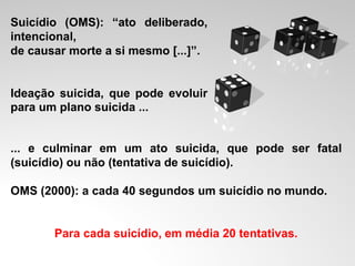 Suicídio (OMS): “ato deliberado,
intencional,
de causar morte a si mesmo [...]”.
Ideação suicida, que pode evoluir
para um plano suicida ...
... e culminar em um ato suicida, que pode ser fatal
(suicídio) ou não (tentativa de suicídio).
OMS (2000): a cada 40 segundos um suicídio no mundo.
Para cada suicídio, em média 20 tentativas.
 