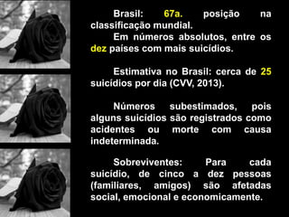 Brasil: 67a. posição na
classificação mundial.
Em números absolutos, entre os
dez países com mais suicídios.
Estimativa no Brasil: cerca de 25
suicídios por dia (CVV, 2013).
Números subestimados, pois
alguns suicídios são registrados como
acidentes ou morte com causa
indeterminada.
Sobreviventes: Para cada
suicídio, de cinco a dez pessoas
(familiares, amigos) são afetadas
social, emocional e economicamente.
 