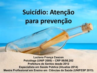 Suicídio: Atenção
para prevenção
Luciana França Cescon
Psicóloga (UNIP 2009) – CRP 06/98.202
Prefeitura de Santos desde 2012
Especialista em Saúde Pública (Atualize 2014)
Mestre Profissional em Ensino em Ciências da Saúde (UNIFESP 2015)
 