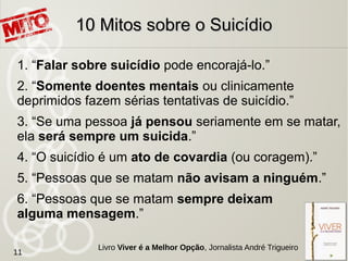 7. “Quem fala sobre suicídio está tentando
apenas chamar a atenção.”
8. “A melhoria do estado emocional elimina o risco do
suicídio.”
9. “Depois que uma pessoa tenta se matar é
improvável que ela tente novamente.”
10. “Uma tentativa de suicídio mal sucedida significa
que a pessoa não estava realmente determinada a
se matar”
10 Mitos sobre o Suicídio10 Mitos sobre o Suicídio
11
Livro Viver é a Melhor Opção, Jornalista André Trigueiro
 