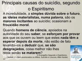 943 - Donde nasce o desgosto da vida, que, sem
motivos plausíveis, se apodera de certos
indivíduos?
Efeito da ociosidade, da falta de fé e, também,
da saciedade.
Para aquele que usa de suas faculdades com fim útil e
de acordo com as suas aptidões naturais, o trabalho nada
tem de árido e a vida se escoa mais rapidamente. Ele lhe
suporta as vicissitudes com tanto mais paciência e
resignação, quanto obra com o fito da felicidade
mais sólida e mais durável que o espera.
Principais causas do suicídio,Principais causas do suicídio,
segundo o Espiritismosegundo o Espiritismo
O Livro dos Espíritos, Desgosto da Vida. Suicídio , Allan Kardec
13
 