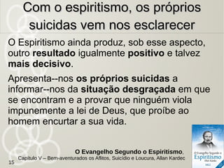 Que lhes poderiam dizer para desviá--los dessa
consequência? Que compensação lhes podem
oferecer? Que esperança lhes podem dar?
Nenhuma, a não ser o nada.
A propagação das doutrinas materialistas é,
pois, o veneno que inocula a ideia do suicídio
na maioria dos que se suicidam, e os que se
constituem apóstolos de semelhantes doutrinas
assumem tremenda responsabilidade.
O veneno do materialismoO veneno do materialismo
O Evangelho Segundo o Espiritismo,
Capítulo V – Bem-aventurados os Aflitos, Suicídio e Loucura, Allan Kardec
15
 