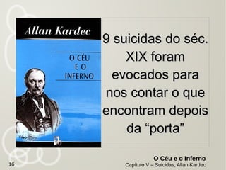 O Espiritismo ainda produz, sob esse aspecto,
outro resultado igualmente positivo e talvez
mais decisivo.
Apresenta--nos os próprios suicidas a
informar--nos da situação desgraçada em que
se encontram e a provar que ninguém viola
impunemente a lei de Deus, que proíbe ao
homem encurtar a sua vida.
Com o espiritismo, os própriosCom o espiritismo, os próprios
suicidas vem nos esclarecersuicidas vem nos esclarecer
O Evangelho Segundo o Espiritismo,
Capítulo V – Bem-aventurados os Aflitos, Suicídio e Loucura, Allan Kardec
16
 