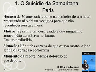 17
O Céu e o Inferno
Capítulo V – Suicidas, Allan Kardec
9 suicidas do séc.9 suicidas do séc.
XIX foramXIX foram
evocados paraevocados para
nos contar o quenos contar o que
encontram depoisencontram depois
da “porta”da “porta”
 
