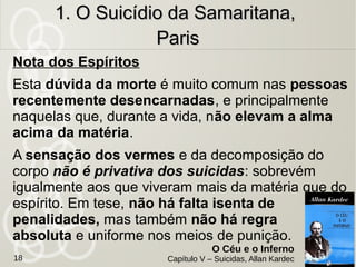 Homem de 50 anos suicidou-se na banheiro de um hotel,
procurando não deixar vestígios para que não
reconhecessem quem era.
Motivo: Se sentia um desprezado e que ninguém o
amava. Não acreditava no futuro.
Era um desiludido,
Situação: Não tinha certeza de que estava morto. Ainda
sentia os vermes o corroerem.
Momento da morte: Menos doloroso do
que depois.
1. O Suicídio da Samaritana,1. O Suicídio da Samaritana,
ParisParis
O Céu e o Inferno
Capítulo V – Suicidas, Allan Kardec18
 