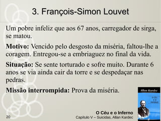Em temos de guerra, um negociante suicidou-se. Foi evocado
um ano depois.
Motivo: Fazer com que seu único filho não fosse à guerra.
Inspirado pelo amor paterno, por isto a pensa será abreviada.
Situação: Sofre muito, mas acredita que a família o perdoará.
Sente que sofre com justiça, pois lhe faltou a confiança em
Deus.
Missão interrompida: A sua ação talvez impediu a
realização dos destinos do filho; ao demais, ele não
tinha a certeza de que aquele sucumbiria na guerra.
2. O Pai e o Conscrito2. O Pai e o Conscrito
O Céu e o Inferno
Capítulo V – Suicidas, Allan Kardec20
 
