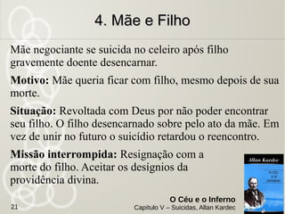 Um pobre infeliz que aos 67 anos, carregador de sirga,
se matou.
Motivo: Vencido pelo desgosto da miséria, faltou-lhe a
coragem. Entregou-se a embriaguez no final da vida.
Situação: Se sente torturado e sofre muito. Durante 6
anos se via ainda cair da torre e se despedaçar nas
pedras.
Missão interrompida: Prova da miséria.
3. François-Simon Louvet3. François-Simon Louvet
O Céu e o Inferno
Capítulo V – Suicidas, Allan Kardec21
 