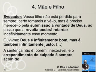 Mãe negociante se suicida no celeiro após filho
gravemente doente desencarnar.
Motivo: Mãe queria ficar com filho, mesmo depois de sua
morte.
Situação: Revoltada com Deus por não poder encontrar
seu filho. O filho desencarnado sobre pelo ato da mãe. Em
vez de unir no futuro o suicídio retardou o reencontro.
Missão interrompida: Resignação com a
morte do filho. Aceitar os desígnios da
providência divina.
4. Mãe e Filho4. Mãe e Filho
O Céu e o Inferno
Capítulo V – Suicidas, Allan Kardec22
 