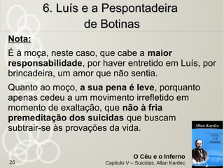 Sapateiro namorava uma jovem e iam se casar. Pelo
rompimento do namoro, em um ato impensado, Luís, na porta
da casa da namorada se matou.
Motivo: Após uma discussão Luís abandonou a casa. A
namorada não queria o casamento e não aceitou os diversos
pedidos de perdão do namorado.
Situação: Estava perturbado e arrependido, pois sentia que
deveria resignar-se. Julgava a namorada ingrata. Tinha a
sensação de estar sempre à na porta de sua casa.
6. Luís e a Pespontadeira6. Luís e a Pespontadeira
de Botinasde Botinas
O Céu e o Inferno
Capítulo V – Suicidas, Allan Kardec26
 