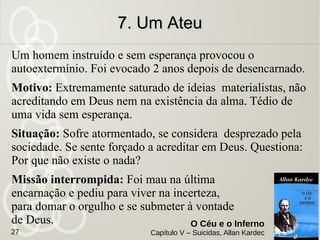 Nota:
É à moça, neste caso, que cabe a maior
responsabilidade, por haver entretido em Luís, por
brincadeira, um amor que não sentia.
Quanto ao moço, a sua pena é leve, porquanto
apenas cedeu a um movimento irrefletido em
momento de exaltação, que não à fria
premeditação dos suicidas que buscam
subtrair-se às provações da vida.
6. Luís e a Pespontadeira6. Luís e a Pespontadeira
de Botinasde Botinas
O Céu e o Inferno
Capítulo V – Suicidas, Allan Kardec27
 