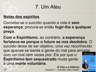 Um homem instruído e sem esperança provocou o
autoextermínio. Foi evocado 2 anos depois de desencarnado.
Motivo: Extremamente saturado de ideias materialistas, não
acreditando em Deus nem na existência da alma. Tédio de
uma vida sem esperança.
Situação: Sofre atormentado, se considera desprezado pela
sociedade. Se sente forçado a acreditar em Deus. Questiona:
Por que não existe o nada?
Missão interrompida: Foi mau na última
encarnação e pediu para viver na incerteza,
para domar o orgulho e se submeter à vontade
de Deus.
7. Um Ateu7. Um Ateu
O Céu e o Inferno
Capítulo V – Suicidas, Allan Kardec28
 