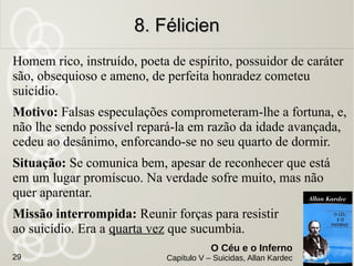 Notas dos espíritos
Concebe-se o suicídio quando a vida é sem
esperança; procura-se então fugir-lhe a qualquer
preço.
Com o Espiritismo, ao contrário, a esperança
fortalece-se porque o futuro se nos desdobra. O
suicídio deixa de ser objetivo, uma vez reconhecido
que apenas se isenta a gente do mal para arrostar
com um mal cem vezes pior. Eis por que o
Espiritismo tem sequestrado muita gente
a uma morte voluntária.
7. Um Ateu7. Um Ateu
O Céu e o Inferno
Capítulo V – Suicidas, Allan Kardec29
 