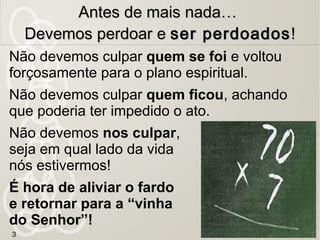 3
Antes de mais nada…Antes de mais nada…
Devemos perdoar eDevemos perdoar e ser perdoadosser perdoados!!
Não devemos culpar quem se foi e voltou
forçosamente para o plano espiritual.
Não devemos culpar quem ficou, achando
que poderia ter impedido o ato.
Não devemos nos culpar,
seja em qual lado da vida
nós estivermos!
É hora de aliviar o fardo
e retornar para a “vinha
do Senhor”!
 