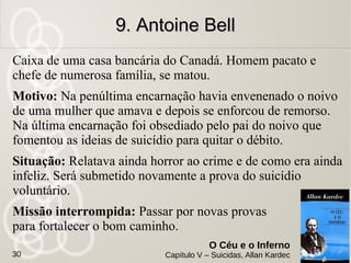 Homem rico, instruído, poeta de espírito, possuidor de caráter
são, obsequioso e ameno, de perfeita honradez cometeu
suicídio.
Motivo: Falsas especulações comprometeram-lhe a fortuna, e,
não lhe sendo possível repará-la em razão da idade avançada,
cedeu ao desânimo, enforcando-se no seu quarto de dormir.
Situação: Se comunica bem, apesar de reconhecer que está
em um lugar promíscuo. Na verdade sofre muito, mas não
quer aparentar.
Missão interrompida: Reunir forças para resistir
ao suicídio. Era a quarta vez que sucumbia.
8. Félicien8. Félicien
O Céu e o Inferno
Capítulo V – Suicidas, Allan Kardec30
 