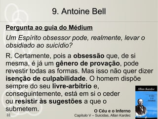 Caixa de uma casa bancária do Canadá. Homem pacato e
chefe de numerosa família, se matou.
Motivo: Na penúltima encarnação havia envenenado o noivo
de uma mulher que amava e depois se enforcou de remorso.
Na última encarnação foi obsediado pelo pai do noivo que
fomentou as ideias de suicídio para quitar o débito.
Situação: Relatava ainda horror ao crime e de como era ainda
infeliz. Será submetido novamente a prova do suicídio
voluntário.
Missão interrompida: Passar por novas provas
para fortalecer o bom caminho.
9. Antoine Bell9. Antoine Bell
O Céu e o Inferno
Capítulo V – Suicidas, Allan Kardec31
 