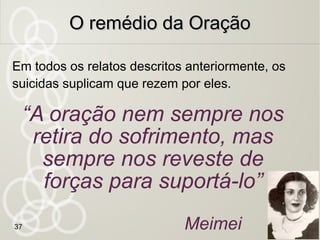 37
O suicídio não cessaO suicídio não cessa
o sofrimentoo sofrimento
O suicida é qual prisioneiro que se evade
da prisão, antes de cumprida a pena; quando
preso de novo, é mais severamente tratado.
O mesmo se dá com o suicida que julga
escapar às misérias do presente e mergulha
em desgraças maiores.
O Evangelho Segundo o
Espiritismo - Cap. XXVIII,
Coletânea de preces
 
