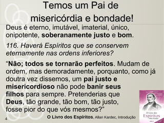 Deus é eterno, imutável, imaterial, único,
onipotente, soberanamente justo e bom.
116. Haverá Espíritos que se conservem
eternamente nas ordens inferiores?
“Não; todos se tornarão perfeitos. Mudam de
ordem, mas demoradamente, porquanto, como já
doutra vez dissemos, um pai justo e
misericordioso não pode banir seus
filhos para sempre. Pretenderias que
Deus, tão grande, tão bom, tão justo,
fosse pior do que vós mesmos?”
Temos um Pai deTemos um Pai de
misericórdia e bondade!misericórdia e bondade!
O Livro dos Espíritos, Allan Kardec, Introdução4
 