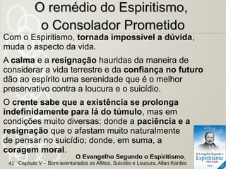 Com o Espiritismo, tornada impossível a dúvida,
muda o aspecto da vida.
A calma e a resignação hauridas da maneira de
considerar a vida terrestre e da confiança no futuro
dão ao espírito uma serenidade que é o melhor
preservativo contra a loucura e o suicídio.
O crente sabe que a existência se prolonga
indefinidamente para lá do túmulo, mas em
condições muito diversas; donde a paciência e a
resignação que o afastam muito naturalmente
de pensar no suicídio; donde, em suma, a
coragem moral.
O remédio do Espiritismo,O remédio do Espiritismo,
o Consolador Prometidoo Consolador Prometido
O Evangelho Segundo o Espiritismo,
Capítulo V – Bem-aventurados os Aflitos, Suicídio e Loucura, Allan Kardec41
 