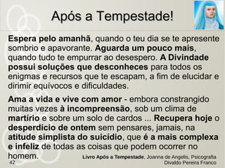 No livro Memórias de um Suicida são relatados em
particular os movimentos da Legião dos Servos de
Maria, impressionante caravana de espíritos
dotados de elevado coeficiente moral e atributos
especiais que asseguram a realização deste
trabalho socorrista no Umbral sem
riscos para a segurança e a
integridade dos seus membros.
O remédio da InformaçãoO remédio da Informação
Memórias de um Suicida, Yvonne A. Pereira,
pelo espírito Camilo Castelo Branco e Léon Denis42
Relato do Livro Viver é a Melhor Opção, Jornalista André
Trigueiro
 