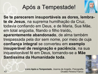 Espera pelo amanhã, quando o teu dia se te apresente
sombrio e apavorante. Aguarda um pouco mais,
quando tudo te empurrar ao desespero. A Divindade
possui soluções que desconheces para todos os
enigmas e recursos que te escapam, a fim de elucidar e
dirimir equívocos e dificuldades.
Ama a vida e vive com amor - embora constrangido
muitas vezes à incompreensão, sob um clima de
martírio e sobre um solo de cardos ... Recupera hoje o
desperdício de ontem sem pensares, jamais, na
atitude simplista do suicídio, que é a mais complexa
e infeliz de todas as coisas que podem ocorrer no
homem.
Após a Tempestade!Após a Tempestade!
43
Livro Após a Tempestade, Joanna de Angelis, Psicografia
Divaldo Pereira Franco
 