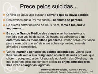 Vinde a mim, vós que sofreis e vos achais sobrecarregados, e eu
vos aliviarei. Tomai sobre vós o meu jugo e aprendei comigo, que
sou brando e humilde de coração, e achareis repouso para
vossas almas, pois é suave o meu jugo e leve o meu fardo.
Bem-aventurados os que choram e sofrem, porque serão
consolados. Bem-aventurados os famintos e os sequiosos de
justiça, pois que serão saciados. Bem-aventurados os que
sofrem perseguição por amor à justiça, pois que é deles o reino
dos céus.
Bem-aventurados vós, que sois pobres, porque vosso é o reino
dos céus. Bem- aventurados vós que agora tendes fome,
porque sereis saciados. Ditosos sois, vós que agora chorais,
porque rireis.
Deus não quer a morte do pecador, mas que ele viva e se
arrependa.
46
Prece pelos suicidasPrece pelos suicidas 1/31/3
Memórias de um Suicida, Yvonne A. Pereira,
pelo espírito Camilo Castelo Branco e Léon Denis
 