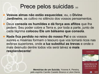 O Filho de Deus veio buscar e salvar o que se havia perdido.
Das ovelhas que o Pai me confiou, nenhuma se perderá.
Se queres entrar no reino de Deus, vem, toma a tua cruz e
segue--me...
Eu sou o Grande Médico das almas e venho trazer--vos o
remédio que vos há de curar. Os fracos, os sofredores e os
enfermos são os meus filhos prediletos. Venho salvá--los! Vinde
pois a mim, vós que sofreis e vos achais oprimidos, e sereis
aliviados e consolados.
Venho instruir e consolar os pobres deserdados. Venho dizer--
lhes que elevem a sua resignação ao nível de suas provas, que
chorem, porquanto a dor foi sagrada no Jardim das Oliveiras; mas
que esperem, pois que também a eles os anjos consoladores
lhes virão enxugar as lágrimas.
47
Prece pelos suicidasPrece pelos suicidas 2/32/3
Memórias de um Suicida, Yvonne A. Pereira,
pelo espírito Camilo Castelo Branco e Léon Denis
 