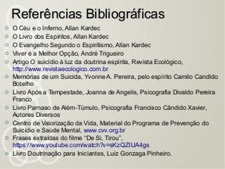  O Céu e o Inferno, Allan Kardec
 O Livro dos Espíritos, Allan Kardec
 O Evangelho Segundo o Espiritismo, Allan Kardec
 Viver é a Melhor Opção, André Trigueiro
 Artigo O suicídio à luz da doutrina espírita, Revista Ecológico,
http://www.revistaecologico.com.br
 Memórias de um Suicida, Yvonne A. Pereira, pelo espírito Camilo Candido
Botelho
 Livro Após a Tempestade, Joanna de Angelis, Psicografia Divaldo Pereira
Franco
 Livro Parnaso de Além-Túmulo, Psicografia Francisco Cândido Xavier,
Autores Diversos
 Centro de Valorização da Vida, Material do Programa de Prevenção do
Suicídio e Saúde Mental, www.cvv.org.br
 Frases extraídas do filme “De Si, Tirou”,
https://www.youtube.com/watch?v=sKzQZIUA4gs
 Livro Doutrinação para Iniciantes, Luiz Gonzaga Pinheiro.
Referências BibliográficasReferências Bibliográficas
 