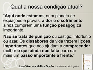 “Aqui onde estamos, num planeta de
expiações e provas, a dor e o sofrimento
ainda cumprem uma função pedagógica
importante.
Não se trata de punição ou castigo, infortúnio
ou azar. Os dissabores da vida trazem lições
importantes que nos ajudam a compreender
melhor o que ainda nos falta para dar
mais um passo importante à frente.”
Qual a nossa condição atual?Qual a nossa condição atual?
6
Livro Viver é a Melhor Opção, Jornalista André Trigueiro
 