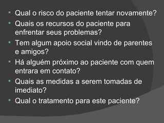 Qual o risco do paciente tentar novamente? Quais os recursos do paciente para enfrentar seus problemas? Tem algum apoio social vindo de parentes e amigos? Há alguém próximo ao paciente com quem entrara em contato? Quais as medidas a serem tomadas de imediato? Qual o tratamento para este paciente? 