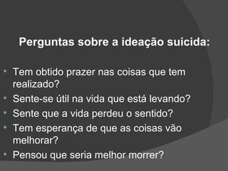 Perguntas sobre a ideação suicida: Tem obtido prazer nas coisas que tem realizado? Sente-se útil na vida que está levando? Sente que a vida perdeu o sentido? Tem esperança de que as coisas vão melhorar? Pensou que seria melhor morrer? 