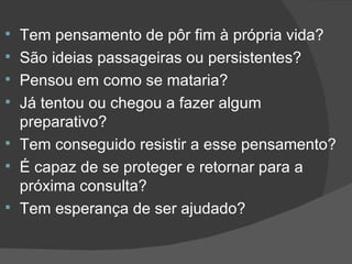 Tem pensamento de pôr fim à própria vida? São ideias passageiras ou persistentes? Pensou em como se mataria? Já tentou ou chegou a fazer algum preparativo?  Tem conseguido resistir a esse pensamento? É capaz de se proteger e retornar para a próxima consulta? Tem esperança de ser ajudado? 