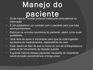 Manejo do paciente Onde tratá-lo? Avaliar possível tratamento ambulatorial ou internação É útil estabelecer um contrato com o paciente para que haja acompanhamento Reforçar os vínculos saudáveis do paciente, assim como suas qualidades Uma rede de apoio é importante para que se evite ingestão excessiva de medicamentos, dependendo do caso Estar atento ao fato de que no início do uso de antidepressivos pode-se ter incremento da ideação suicida A grande maioria desses pacientes necessita de importante reestruturação psicodinâmica a longo prazo 