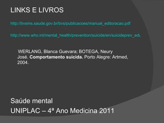 LINKS E LIVROS http://bvsms.saude.gov.br/bvs/publicacoes/manual_editoracao.pdf http://www.who.int/mental_health/prevention/suicide/en/suicideprev_educ_port.pdf WERLANG, Blanca Guevara; BOTEGA, Neury José.  Comportamento suicida.  Porto Alegre: Artmed, 2004. Saúde mental UNIPLAC – 4ª Ano Medicina 2011 