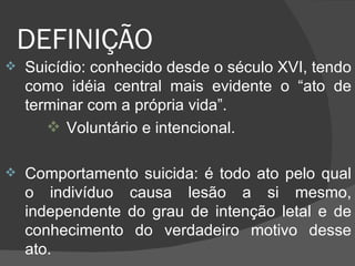 DEFINIÇÃO  Suicídio: conhecido desde o século XVI, tendo como idéia central mais evidente o “ato de terminar com a própria vida”. Voluntário e intencional. Comportamento suicida: é todo ato pelo qual o indivíduo causa lesão a si mesmo, independente do grau de intenção letal e de conhecimento do verdadeiro motivo desse ato. 