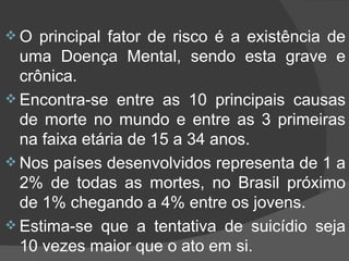 O principal fator de risco é a existência de uma Doença Mental, sendo esta grave e crônica. Encontra-se entre as 10 principais causas de morte no mundo e entre as 3 primeiras na faixa etária de 15 a 34 anos. Nos países desenvolvidos representa de 1 a 2% de todas as mortes, no Brasil próximo de 1% chegando a 4% entre os jovens. Estima-se que a tentativa de suicídio seja 10 vezes maior que o ato em si.  