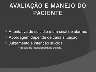 AVALIAÇÃO E MANEJO DO PACIENTE A tentativa de suicídio é um sinal de alarme. Abordagem depende de cada situação. Julgamento e intenção suicida Escala de intencionalidade suicida. 