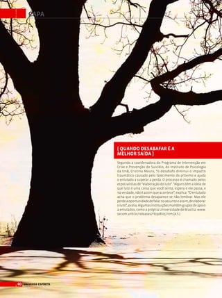 40 universo espírita
capa
[ Quando desabafar é a
melhor saída ]
Segundo a coordenadora do Programa de Intervenção em
Crise e Prevenção do Suicídio, do Instituto de Psicologia
da UnB, Cristina Moura, “o desabafo diminui o impacto
traumático causado pelo falecimento do próximo e ajuda
o enlutado a superar a perda. O processo é chamado pelos
especialistas de “elaboração do luto”. “Alguns têm a idéia de
que luto é uma coisa que você senta, espera e ele passa, e
na verdade, não é assim que acontece”, explica. “O enlutado
acha que o problema desaparece se não lembrar. Mas ele
perdeaoportunidadedefalarnoassuntoeassim,deelaborar
oluto”,avalia.Algumasinstituiçõesmantêmgruposdeapoio
a enlutados, como a própria Universidade de Brasília: www.
secom.unb.br/releases/rl0308-05.htm (A.S.)
 