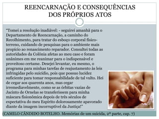 REENCARNAÇÃO E CONSEQUÊNCIAS
DOS PRÓPRIOS ATOS
“Tomei a resolução inadiável: - seguirei amanhã para o
Departamento de Reencarnação, a caminho do
Recolhimento, para tratar do esboço corporal físico-
terreno, cuidando de pesquisas para o ambiente mais
propício ao renascimento reparador. Consultei todas as
autoridades da Colônia afetas ao meu caso e foram
unânimes em me reanimar para o indispensável e
proveitoso certame. Desejei levantar, eu mesmo, o
programa para minhas tarefas de reajustamento às leis
infringidas pelo suicídio, pois que possuo lucidez
suficiente para tomar responsabilidade de tal vulto. Hei
de cegar aos quarenta anos, mas cegar
irremediavelmente, como se as órbitas vazias de
Jacinto de Ornelas se transferissem para minha
máscara fisionômica depois de três séculos de
expectativa do meu Espírito dolorosamente apavorado
diante da imagem incorruptível da Justiça!”
(CAMILO CÂNDIDO BOTELHO. Memórias de um suicida, 2ª parte, cap. 7)
 