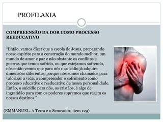 PROFILAXIA
COMPREENSÃO DA DOR COMO PROCESSO
REEDUCATIVO
“Então, vamos dizer que a escola de Jesus, preparando
nosso espírito para a construção do mundo melhor, um
mundo de amor e paz e não obstante os conflitos e
guerras que temos sofrido, ou que estejamos sofrendo,
nós então vemos que para nós o suicídio já adquire
dimensões diferentes, porque nós somos chamados para
valorizar a vida, a compreender o sofrimento como
processo educativo e reeducativo de nossa personalidade.
Então, o suicídio para nós, os cristãos, é algo de
ingratidão para com os poderes supremos que regem os
nossos destinos.”
(EMMANUEL. A Terra e o Semeador, item 129)
 