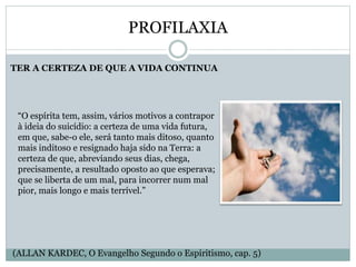 PROFILAXIA
TER A CERTEZA DE QUE A VIDA CONTINUA
“O espírita tem, assim, vários motivos a contrapor
à ideia do suicídio: a certeza de uma vida futura,
em que, sabe-o ele, será tanto mais ditoso, quanto
mais inditoso e resignado haja sido na Terra: a
certeza de que, abreviando seus dias, chega,
precisamente, a resultado oposto ao que esperava;
que se liberta de um mal, para incorrer num mal
pior, mais longo e mais terrível.”
(ALLAN KARDEC, O Evangelho Segundo o Espiritismo, cap. 5)
 