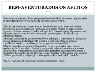 BEM-AVENTURADOS OS AFLITOS
“Bem-aventurados os aflitos, porque serão consolados”, mas como alguém pode
se achar feliz por sofrer se não sabe por que está sofrendo ?
O Espiritismo demonstra que a causa dos sofrimentos está nas existências
anteriores e na destinação da Terra, onde o homem resgata os erros do seu
passado; ele mostra o objetivo dos sofrimentos, porquanto eles são como crises
salutares que trazem a cura e a depuração que assegura a felicidade nas
existências futuras.
O homem compreende que merece sofrer e acha que o sofrimento é justo; sabe
que ele ajuda o seu adiantamento e aceita-o sem lamentações, como o
trabalhador aceita o trabalho que lhe proporciona o seu salário.
O Espiritismo lhe dá uma fé inabalável no futuro, e a dúvida cruel não se
apodera mais da sua alma; fazendo com que ele veja os fatos de um ponto de
vista elevado, a importância das vicissitudes terrestres desaparece no amplo e
esplêndido horizonte que ele abrange, e a perspectiva da felicidade que o espera
dá-lhe a paciência, a resignação e a coragem de ir até o final do caminho.
(ALLAN KARDEC. O Evangelho segundo o espiritismo, cap. 6)
 
