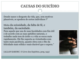CAUSAS DO SUICÍDIO
Donde nasce o desgosto da vida, que, sem motivos
plausíveis, se apodera de certos indivíduos ?“
Efeito da ociosidade, da falta de fé, e
também, da saciedade.
Para aquele que usa de suas faculdades com fim útil
e de acordo com as suas aptidões naturais, o
trabalho nada tem de árido e a vida se escoa mais
rapidamente. Ele lhe suporta as vicissitudes com
tanto mais paciência, quanto obra com o fito da
felicidade mais sólida e mais durável que o espera.”
(ALLAN KARDEC. O Livro dos Espíritos, perg. 943)
 