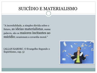 SUICÍDIO E MATERIALISMO
“A incredulidade, a simples dúvida sobre o
futuro, as ideias materialistas, numa
palavra, são os maiores incitantes ao
suicídio; ocasionam a covardia moral.”
(ALLAN KARDEC. O Evangelho Segundo o
Espiritismo, cap. 5)
 