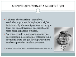 MENTE ESTACIONADA NO SUICÍDIO
 Daí para cá só existiam - assombro,
confusão, enganosas induções, suposições
insidiosas! Igualmente ignorávamos em que
local nos encontrávamos, que significação
teria nossa espantosa situação.”
 “A contagem do tempo, para aqueles que
mergulhavam nesse abismo, estacionara no
momento exato em que fizera para sempre
tombar a própria armadura de carne!
 (CAMILO CÂNDIDO BOTELHO. Memórias de um suicida, 1ª parte, cap. 1)
 